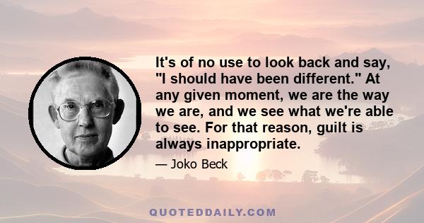 It's of no use to look back and say, I should have been different. At any given moment, we are the way we are, and we see what we're able to see. For that reason, guilt is always inappropriate.