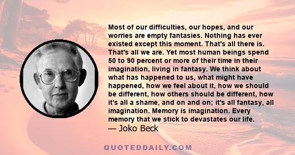 Most of our difficulties, our hopes, and our worries are empty fantasies. Nothing has ever existed except this moment. That's all there is. That's all we are. Yet most human beings spend 50 to 90 percent or more of