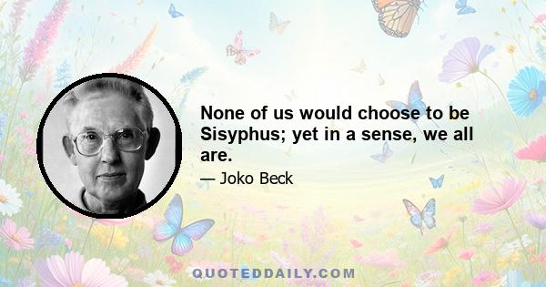 None of us would choose to be Sisyphus; yet in a sense, we all are.