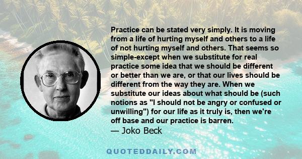 Practice can be stated very simply. It is moving from a life of hurting myself and others to a life of not hurting myself and others. That seems so simple-except when we substitute for real practice some idea that we