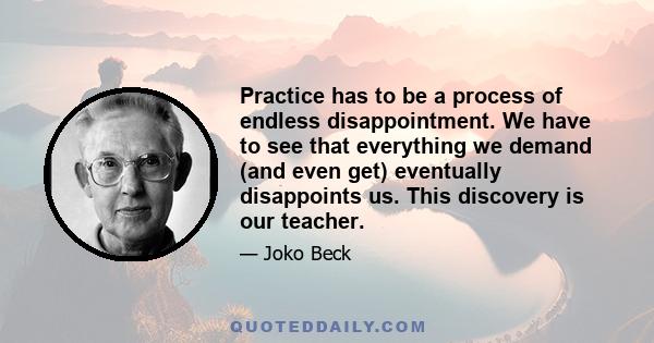 Practice has to be a process of endless disappointment. We have to see that everything we demand (and even get) eventually disappoints us. This discovery is our teacher.