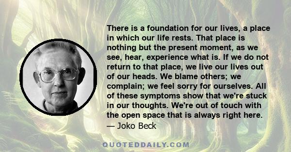 There is a foundation for our lives, a place in which our life rests. That place is nothing but the present moment, as we see, hear, experience what is. If we do not return to that place, we live our lives out of our