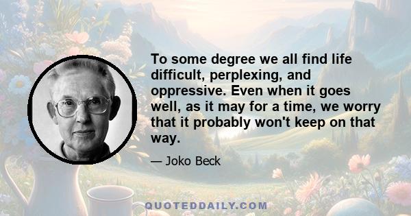 To some degree we all find life difficult, perplexing, and oppressive. Even when it goes well, as it may for a time, we worry that it probably won't keep on that way.