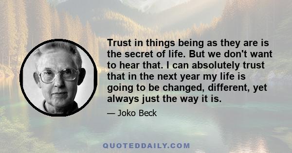 Trust in things being as they are is the secret of life. But we don't want to hear that. I can absolutely trust that in the next year my life is going to be changed, different, yet always just the way it is.