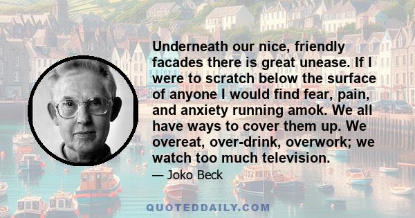 Underneath our nice, friendly facades there is great unease. If I were to scratch below the surface of anyone I would find fear, pain, and anxiety running amok. We all have ways to cover them up. We overeat, over-drink, 