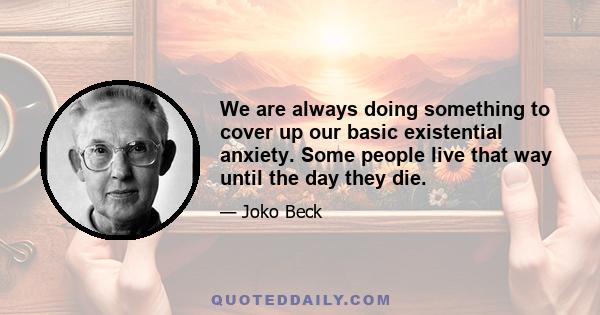 We are always doing something to cover up our basic existential anxiety. Some people live that way until the day they die.