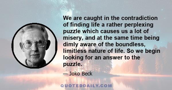 We are caught in the contradiction of finding life a rather perplexing puzzle which causes us a lot of misery, and at the same time being dimly aware of the boundless, limitless nature of life. So we begin looking for