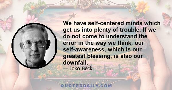 We have self-centered minds which get us into plenty of trouble. If we do not come to understand the error in the way we think, our self-awareness, which is our greatest blessing, is also our downfall.