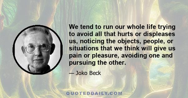 We tend to run our whole life trying to avoid all that hurts or displeases us, noticing the objects, people, or situations that we think will give us pain or pleasure, avoiding one and pursuing the other.