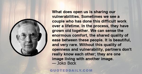 What does open us is sharing our vulnerabilities. Sometimes we see a couple who has done this difficult work over a lifetime. In the process, they have grown old together. We can sense the enormous comfort, the shared