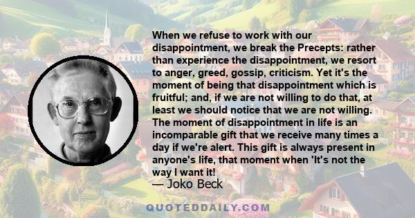 When we refuse to work with our disappointment, we break the Precepts: rather than experience the disappointment, we resort to anger, greed, gossip, criticism. Yet it's the moment of being that disappointment which is