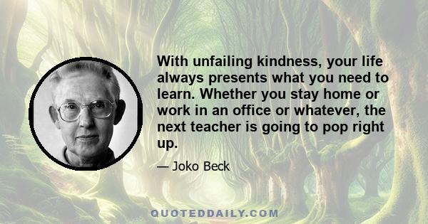 With unfailing kindness, your life always presents what you need to learn. Whether you stay home or work in an office or whatever, the next teacher is going to pop right up.