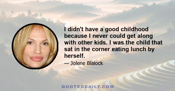 I didn't have a good childhood because I never could get along with other kids. I was the child that sat in the corner eating lunch by herself.