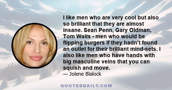 I like men who are very cool but also so brilliant that they are almost insane. Sean Penn, Gary Oldman, Tom Waits - men who would be flipping burgers if they hadn't found an outlet for their brilliant mind-sets. I also