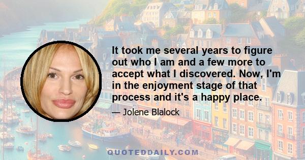 It took me several years to figure out who I am and a few more to accept what I discovered. Now, I'm in the enjoyment stage of that process and it's a happy place.