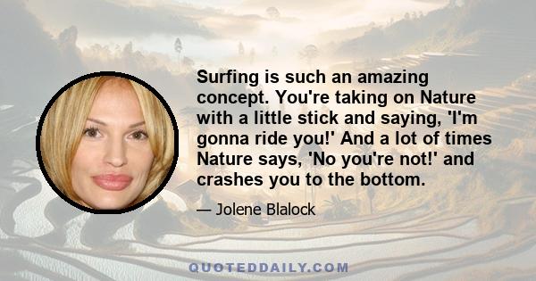 Surfing is such an amazing concept. You're taking on Nature with a little stick and saying, 'I'm gonna ride you!' And a lot of times Nature says, 'No you're not!' and crashes you to the bottom.