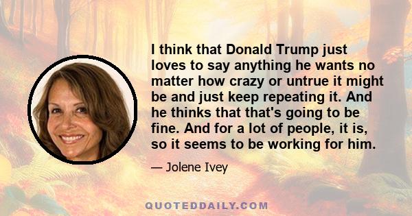 I think that Donald Trump just loves to say anything he wants no matter how crazy or untrue it might be and just keep repeating it. And he thinks that that's going to be fine. And for a lot of people, it is, so it seems 