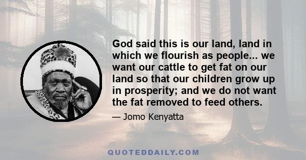 God said this is our land, land in which we flourish as people... we want our cattle to get fat on our land so that our children grow up in prosperity; and we do not want the fat removed to feed others.