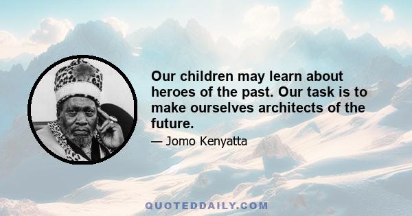 Our children may learn about heroes of the past. Our task is to make ourselves architects of the future.