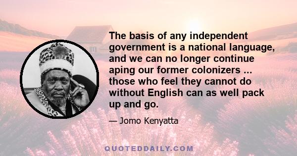 The basis of any independent government is a national language, and we can no longer continue aping our former colonizers ... those who feel they cannot do without English can as well pack up and go.