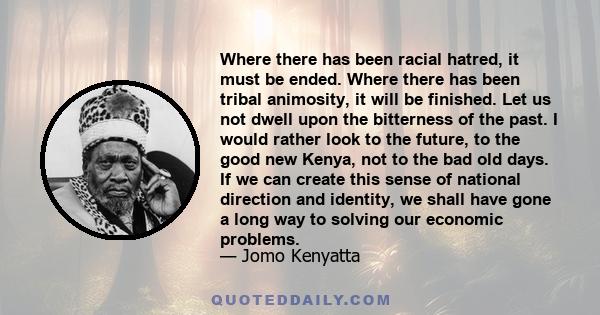 Where there has been racial hatred, it must be ended. Where there has been tribal animosity, it will be finished. Let us not dwell upon the bitterness of the past. I would rather look to the future, to the good new