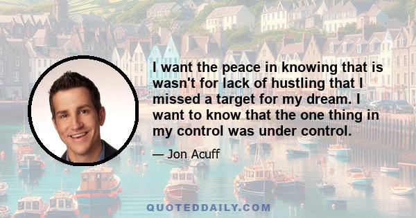 I want the peace in knowing that is wasn't for lack of hustling that I missed a target for my dream. I want to know that the one thing in my control was under control.