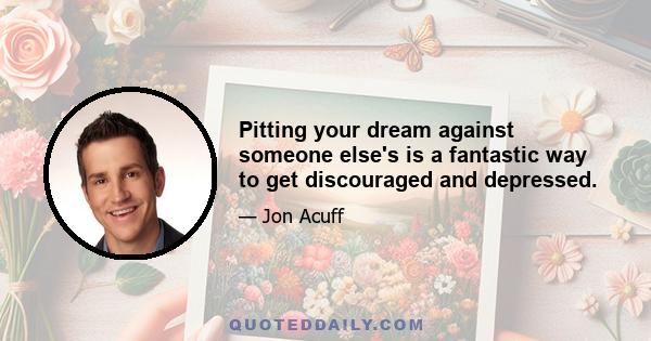 Pitting your dream against someone else's is a fantastic way to get discouraged and depressed.