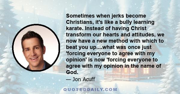 Sometimes when jerks become Christians, it's like a bully learning karate. Instead of having Christ transform our hearts and attitudes, we now have a new method with which to beat you up....what was once just 'forcing