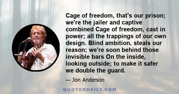 Cage of freedom, that's our prison; we're the jailer and captive combined Cage of freedom, cast in power; all the trappings of our own design. Blind ambition, steals our reason; we're soon behind those invisible bars On 