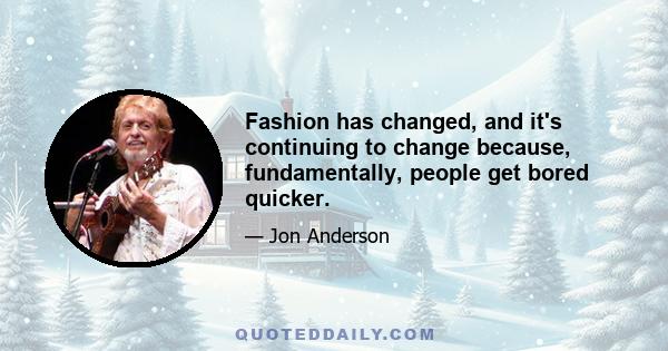 Fashion has changed, and it's continuing to change because, fundamentally, people get bored quicker.