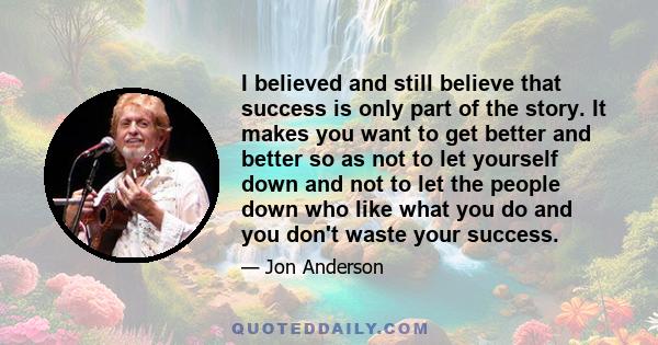 I believed and still believe that success is only part of the story. It makes you want to get better and better so as not to let yourself down and not to let the people down who like what you do and you don't waste your 