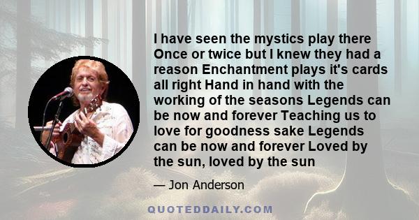 I have seen the mystics play there Once or twice but I knew they had a reason Enchantment plays it's cards all right Hand in hand with the working of the seasons Legends can be now and forever Teaching us to love for