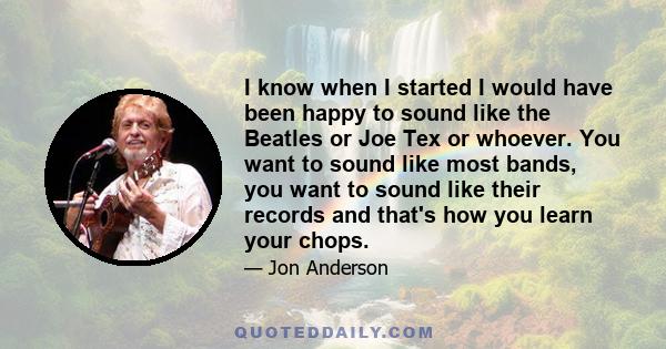 I know when I started I would have been happy to sound like the Beatles or Joe Tex or whoever. You want to sound like most bands, you want to sound like their records and that's how you learn your chops.