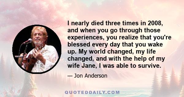 I nearly died three times in 2008, and when you go through those experiences, you realize that you're blessed every day that you wake up. My world changed, my life changed, and with the help of my wife Jane, I was able