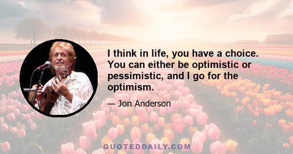 I think in life, you have a choice. You can either be optimistic or pessimistic, and I go for the optimism.