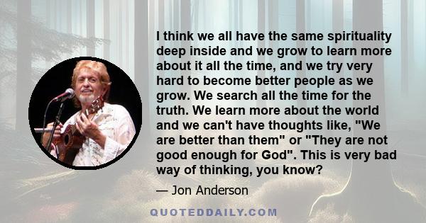 I think we all have the same spirituality deep inside and we grow to learn more about it all the time, and we try very hard to become better people as we grow. We search all the time for the truth. We learn more about