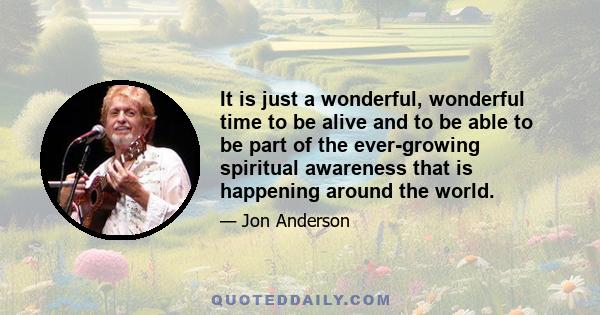 It is just a wonderful, wonderful time to be alive and to be able to be part of the ever-growing spiritual awareness that is happening around the world.