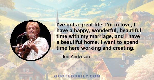 I've got a great life. I'm in love, I have a happy, wonderful, beautiful time with my marriage, and I have a beautiful home. I want to spend time here working and creating.