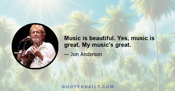 Music is beautiful. Yes, music is great. My music's great.