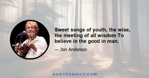 Sweet songs of youth, the wise, the meeting of all wisdom To believe in the good in man.