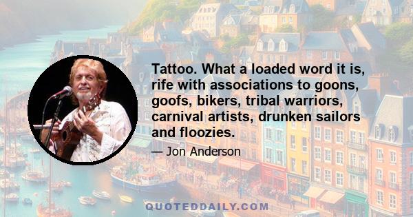 Tattoo. What a loaded word it is, rife with associations to goons, goofs, bikers, tribal warriors, carnival artists, drunken sailors and floozies.