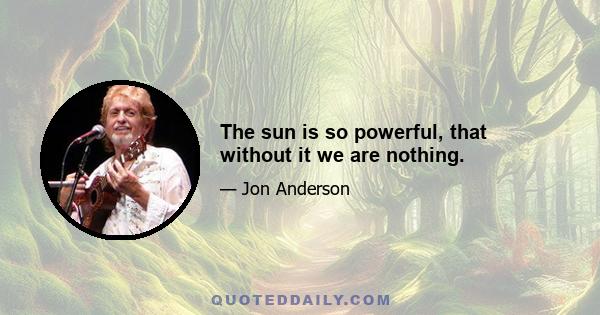 The sun is so powerful, that without it we are nothing.