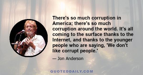 There's so much corruption in America; there's so much corruption around the world. It's all coming to the surface thanks to the Internet, and thanks to the younger people who are saying, 'We don't like corrupt people.'