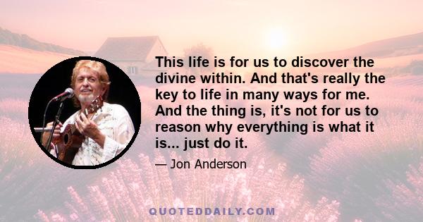 This life is for us to discover the divine within. And that's really the key to life in many ways for me. And the thing is, it's not for us to reason why everything is what it is... just do it.