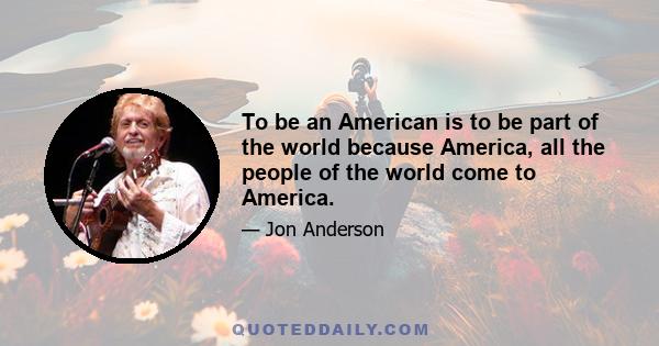 To be an American is to be part of the world because America, all the people of the world come to America.