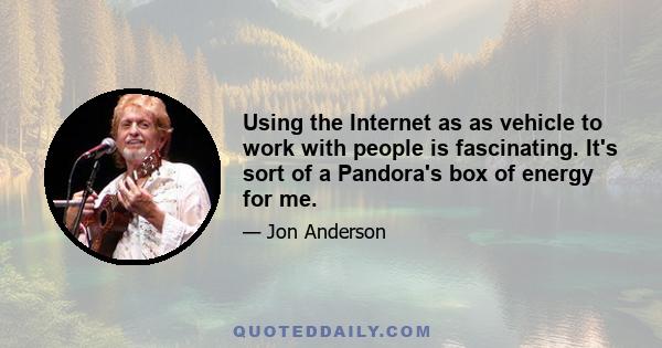 Using the Internet as as vehicle to work with people is fascinating. It's sort of a Pandora's box of energy for me.