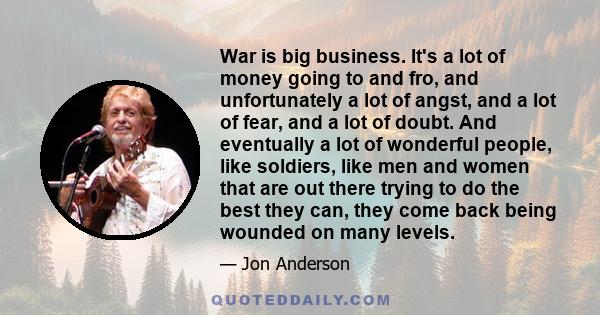 War is big business. It's a lot of money going to and fro, and unfortunately a lot of angst, and a lot of fear, and a lot of doubt. And eventually a lot of wonderful people, like soldiers, like men and women that are