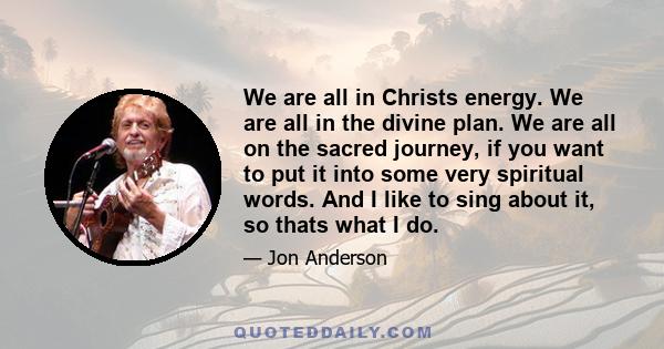 We are all in Christs energy. We are all in the divine plan. We are all on the sacred journey, if you want to put it into some very spiritual words. And I like to sing about it, so thats what I do.