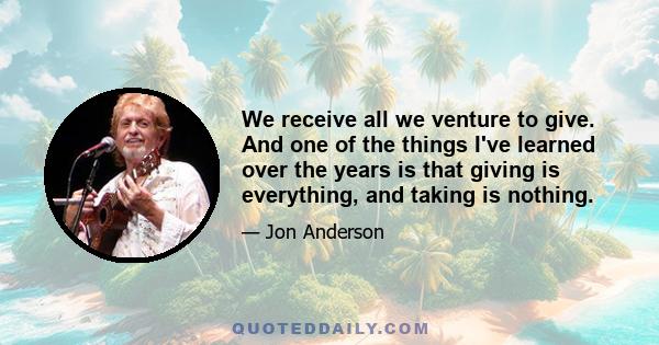 We receive all we venture to give. And one of the things I've learned over the years is that giving is everything, and taking is nothing.