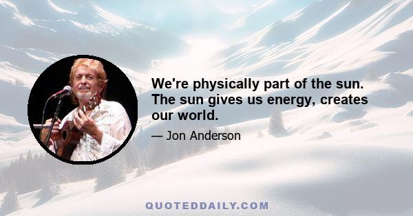 We're physically part of the sun. The sun gives us energy, creates our world.